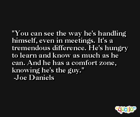 You can see the way he's handling himself, even in meetings. It's a tremendous difference. He's hungry to learn and know as much as he can. And he has a comfort zone, knowing he's the guy. -Joe Daniels
