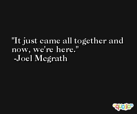 It just came all together and now, we're here. -Joel Mcgrath