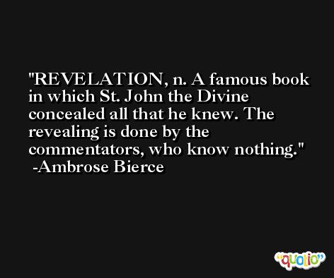 REVELATION, n. A famous book in which St. John the Divine concealed all that he knew. The revealing is done by the commentators, who know nothing. -Ambrose Bierce