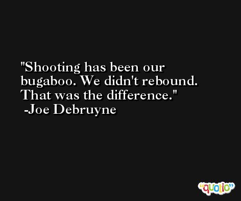 Shooting has been our bugaboo. We didn't rebound. That was the difference. -Joe Debruyne