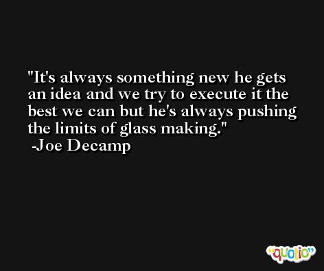 It's always something new he gets an idea and we try to execute it the best we can but he's always pushing the limits of glass making. -Joe Decamp