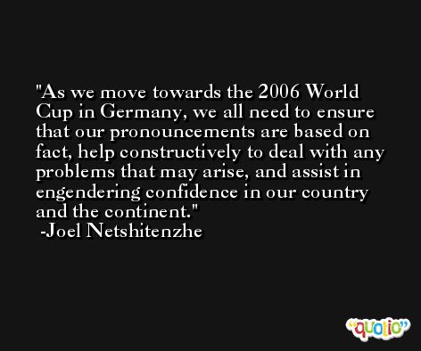 As we move towards the 2006 World Cup in Germany, we all need to ensure that our pronouncements are based on fact, help constructively to deal with any problems that may arise, and assist in engendering confidence in our country and the continent. -Joel Netshitenzhe