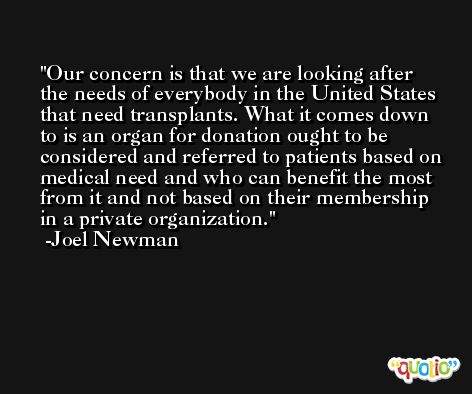 Our concern is that we are looking after the needs of everybody in the United States that need transplants. What it comes down to is an organ for donation ought to be considered and referred to patients based on medical need and who can benefit the most from it and not based on their membership in a private organization. -Joel Newman