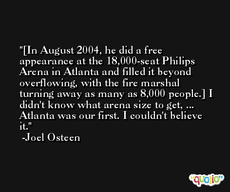 [In August 2004, he did a free appearance at the 18,000-seat Philips Arena in Atlanta and filled it beyond overflowing, with the fire marshal turning away as many as 8,000 people.] I didn't know what arena size to get, ... Atlanta was our first. I couldn't believe it. -Joel Osteen