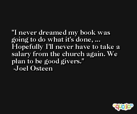 I never dreamed my book was going to do what it's done, ... Hopefully I'll never have to take a salary from the church again. We plan to be good givers. -Joel Osteen
