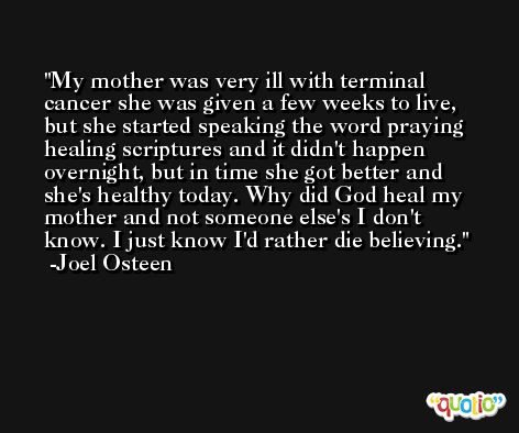 My mother was very ill with terminal cancer she was given a few weeks to live, but she started speaking the word praying healing scriptures and it didn't happen overnight, but in time she got better and she's healthy today. Why did God heal my mother and not someone else's I don't know. I just know I'd rather die believing. -Joel Osteen