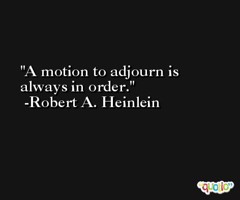 A motion to adjourn is always in order. -Robert A. Heinlein