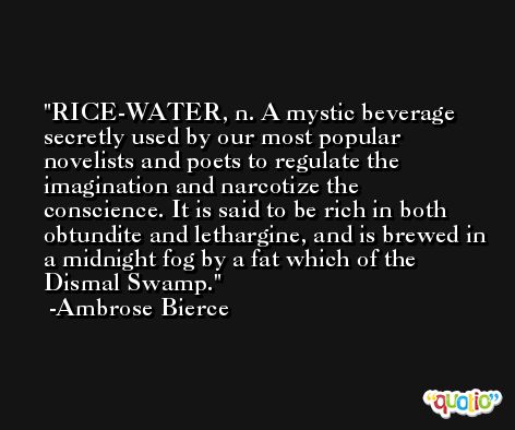 RICE-WATER, n. A mystic beverage secretly used by our most popular novelists and poets to regulate the imagination and narcotize the conscience. It is said to be rich in both obtundite and lethargine, and is brewed in a midnight fog by a fat which of the Dismal Swamp. -Ambrose Bierce