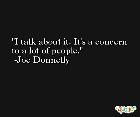 I talk about it. It's a concern to a lot of people. -Joe Donnelly