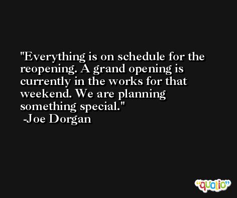 Everything is on schedule for the reopening. A grand opening is currently in the works for that weekend. We are planning something special. -Joe Dorgan