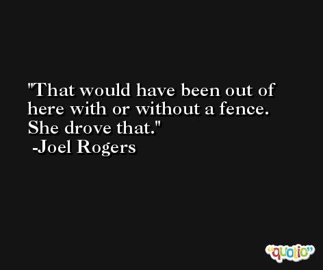 That would have been out of here with or without a fence. She drove that. -Joel Rogers