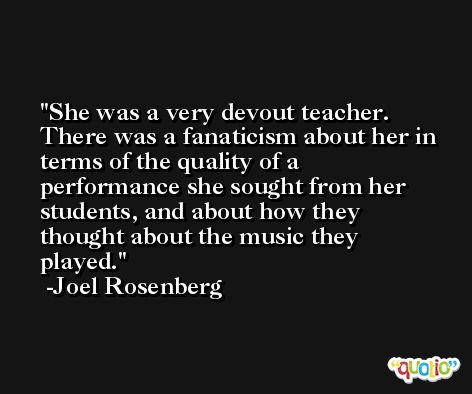 She was a very devout teacher. There was a fanaticism about her in terms of the quality of a performance she sought from her students, and about how they thought about the music they played. -Joel Rosenberg