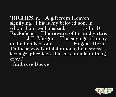 RICHES, n.    A gift from Heaven signifying, 'This is my beloved son, in  whom I am well pleased.'             John D. Rockefeller    The reward of toil and virtue.               J.P. Morgan    The sayings of many in the hands of one.               Eugene Debs   To these excellent definitions the inspired lexicographer feels that he can add nothing of va. -Ambrose Bierce