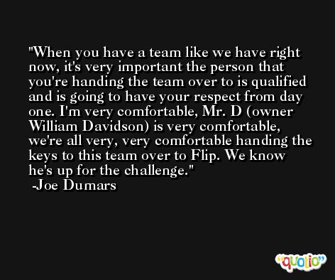 When you have a team like we have right now, it's very important the person that you're handing the team over to is qualified and is going to have your respect from day one. I'm very comfortable, Mr. D (owner William Davidson) is very comfortable, we're all very, very comfortable handing the keys to this team over to Flip. We know he's up for the challenge. -Joe Dumars