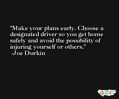 Make your plans early. Choose a designated driver so you get home safely and avoid the possibility of injuring yourself or others. -Joe Durkin