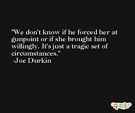 We don't know if he forced her at gunpoint or if she brought him willingly. It's just a tragic set of circumstances. -Joe Durkin