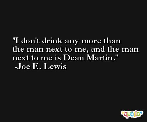 I don't drink any more than the man next to me, and the man next to me is Dean Martin. -Joe E. Lewis