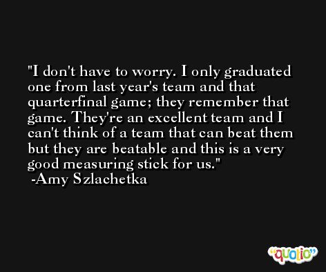 I don't have to worry. I only graduated one from last year's team and that quarterfinal game; they remember that game. They're an excellent team and I can't think of a team that can beat them but they are beatable and this is a very good measuring stick for us. -Amy Szlachetka