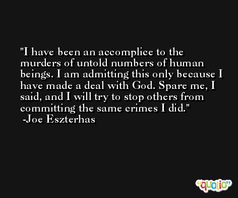 I have been an accomplice to the murders of untold numbers of human beings. I am admitting this only because I have made a deal with God. Spare me, I said, and I will try to stop others from committing the same crimes I did. -Joe Eszterhas