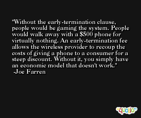 Without the early-termination clause, people would be gaming the system. People would walk away with a $500 phone for virtually nothing. An early-termination fee allows the wireless provider to recoup the costs of giving a phone to a consumer for a steep discount. Without it, you simply have an economic model that doesn't work. -Joe Farren