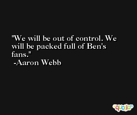 We will be out of control. We will be packed full of Ben's fans. -Aaron Webb