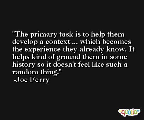 The primary task is to help them develop a context ... which becomes the experience they already know. It helps kind of ground them in some history so it doesn't feel like such a random thing. -Joe Ferry
