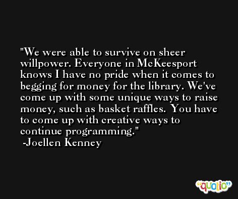 We were able to survive on sheer willpower. Everyone in McKeesport knows I have no pride when it comes to begging for money for the library. We've come up with some unique ways to raise money, such as basket raffles. You have to come up with creative ways to continue programming. -Joellen Kenney