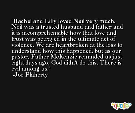 Rachel and Lilly loved Neil very much. Neil was a trusted husband and father and it is incomprehensible how that love and trust was betrayed in the ultimate act of violence. We are heartbroken at the loss to understand how this happened, but as our pastor, Father McKenzie reminded us just eight days ago, God didn't do this. There is evil among us. -Joe Flaherty