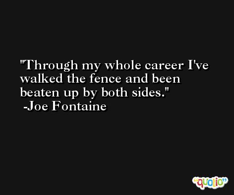 Through my whole career I've walked the fence and been beaten up by both sides. -Joe Fontaine