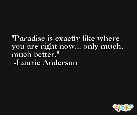 Paradise is exactly like where you are right now... only much, much better. -Laurie Anderson