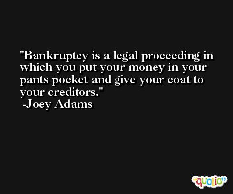 Bankruptcy is a legal proceeding in which you put your money in your pants pocket and give your coat to your creditors. -Joey Adams