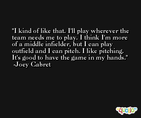 I kind of like that. I'll play wherever the team needs me to play. I think I'm more of a middle infielder, but I can play outfield and I can pitch. I like pitching. It's good to have the game in my hands. -Joey Cabret