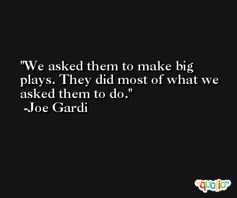 We asked them to make big plays. They did most of what we asked them to do. -Joe Gardi