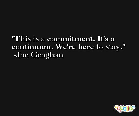 This is a commitment. It's a continuum. We're here to stay. -Joe Geoghan