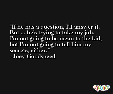 If he has a question, I'll answer it. But ... he's trying to take my job. I'm not going to be mean to the kid, but I'm not going to tell him my secrets, either. -Joey Goodspeed