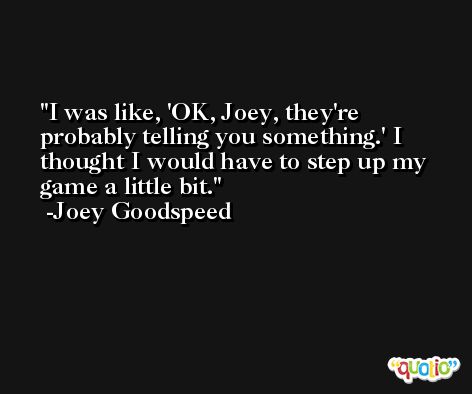 I was like, 'OK, Joey, they're probably telling you something.' I thought I would have to step up my game a little bit. -Joey Goodspeed