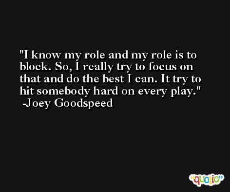 I know my role and my role is to block. So, I really try to focus on that and do the best I can. It try to hit somebody hard on every play. -Joey Goodspeed