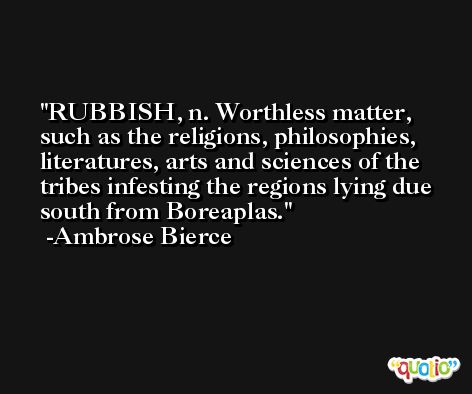 RUBBISH, n. Worthless matter, such as the religions, philosophies, literatures, arts and sciences of the tribes infesting the regions lying due south from Boreaplas. -Ambrose Bierce