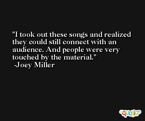 I took out these songs and realized they could still connect with an audience. And people were very touched by the material. -Joey Miller