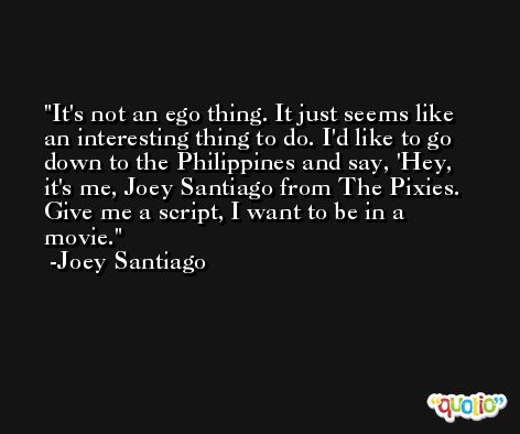 It's not an ego thing. It just seems like an interesting thing to do. I'd like to go down to the Philippines and say, 'Hey, it's me, Joey Santiago from The Pixies. Give me a script, I want to be in a movie. -Joey Santiago