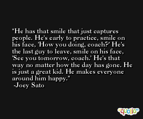 He has that smile that just captures people. He's early to practice, smile on his face, 'How you doing, coach?' He's the last guy to leave, smile on his face, 'See you tomorrow, coach.' He's that way no matter how the day has gone. He is just a great kid. He makes everyone around him happy. -Joey Sato