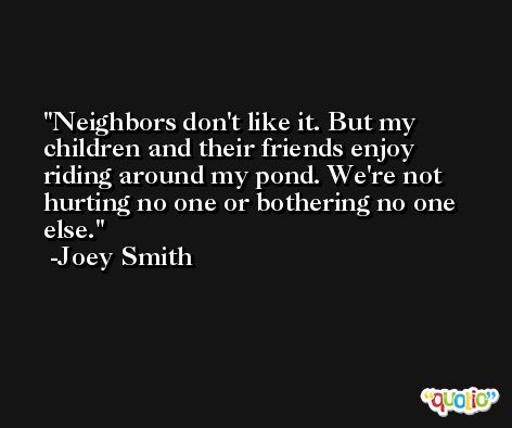 Neighbors don't like it. But my children and their friends enjoy riding around my pond. We're not hurting no one or bothering no one else. -Joey Smith