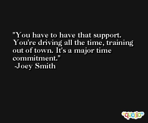 You have to have that support. You're driving all the time, training out of town. It's a major time commitment. -Joey Smith