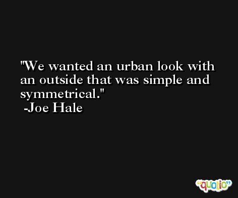 We wanted an urban look with an outside that was simple and symmetrical. -Joe Hale