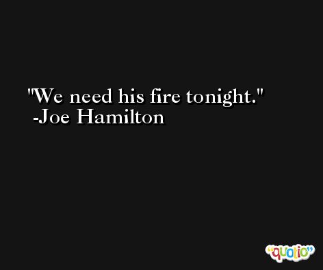 We need his fire tonight. -Joe Hamilton