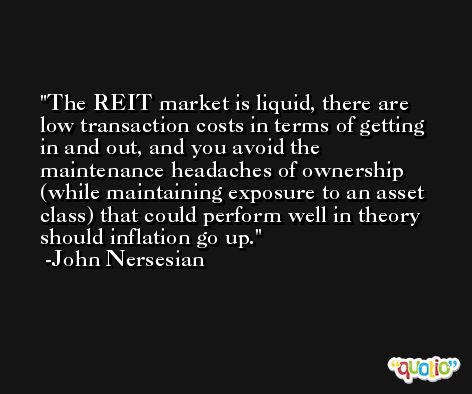 The REIT market is liquid, there are low transaction costs in terms of getting in and out, and you avoid the maintenance headaches of ownership (while maintaining exposure to an asset class) that could perform well in theory should inflation go up. -John Nersesian