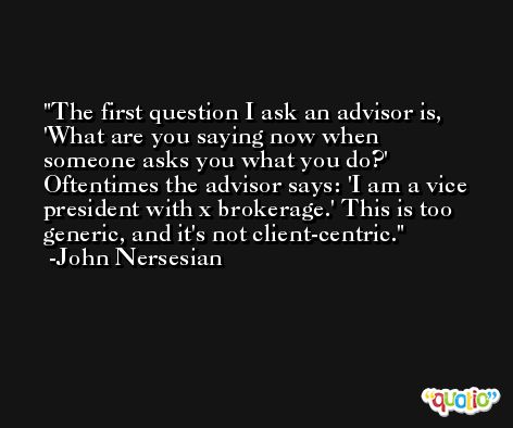 The first question I ask an advisor is, 'What are you saying now when someone asks you what you do?' Oftentimes the advisor says: 'I am a vice president with x brokerage.' This is too generic, and it's not client-centric. -John Nersesian