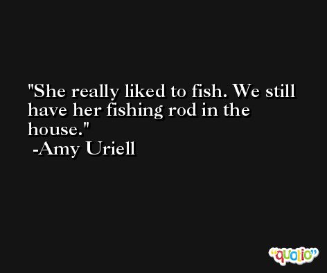 She really liked to fish. We still have her fishing rod in the house. -Amy Uriell