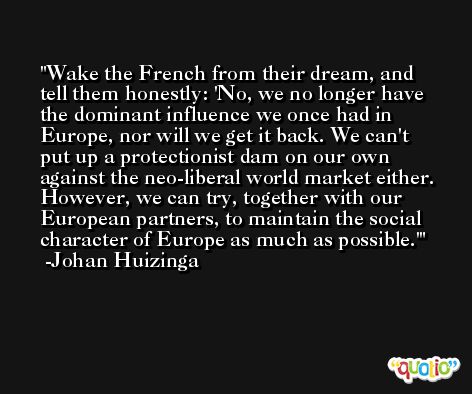 Wake the French from their dream, and tell them honestly: 'No, we no longer have the dominant influence we once had in Europe, nor will we get it back. We can't put up a protectionist dam on our own against the neo-liberal world market either. However, we can try, together with our European partners, to maintain the social character of Europe as much as possible.' -Johan Huizinga