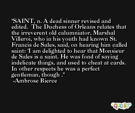 SAINT, n. A dead sinner revised and edited.  The Duchess of Orleans relates that the irreverent old calumniator, Marshal Villeroi, who in his youth had known St. Francis de Sales, said, on hearing him called saint: 'I am delighted to hear that Monsieur de Sales is a saint. He was fond of saying indelicate things, and used to cheat at cards. In other respects he was a perfect gentleman, though . -Ambrose Bierce